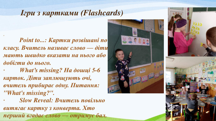 Ігри з картками (Flashcards).	Point to...: Картки розвішані по класу. Вчитель називає слово — діти мають швидко вказати на нього або добігти до нього.·	What’s missing? На дошці 5-6 карток. Діти заплющують очі, вчитель прибирає одну. Питання: 