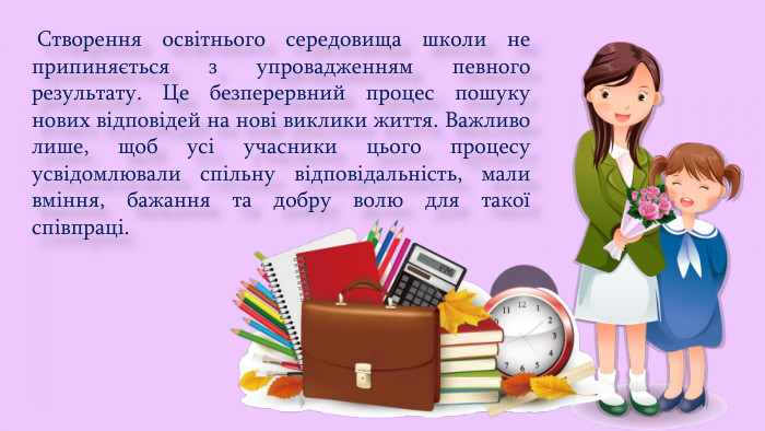  Створення освітнього середовища школи не припиняється з упровадженням певного результату. Це безперервний процес пошуку нових відповідей на нові виклики життя. Важливо лише, щоб усі учасники цього процесу усвідомлювали спільну відповідальність, мали вміння, бажання та добру волю для такої співпраці.