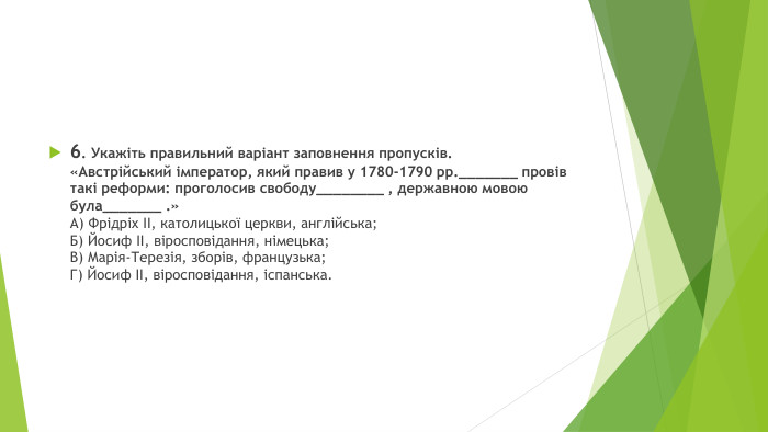 6. Укажіть правильний варіант заповнення пропусків.«Австрійський імператор, який правив у 1780-1790 рр._______ провів такі реформи: проголосив свободу________ , державною мовою була_______ .»А) Фрідріх II, католицької церкви, англійська;Б) Йосиф II, віросповідання, німецька;В) Марія-Терезія, зборів, французька;Г) Йосиф II, віросповідання, іспанська.