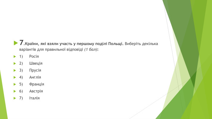 7. Країни, які взяли участь у першому поділі Польщі. Виберіть декілька варіантів для правильної відповіді (1 бал):1)	Росія2)	Швеція3)	Прусія4)	Англія5)	Франція6)	Австрія7)	Італія