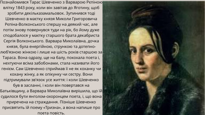 Познайомився Тарас Шевченко з Варварою Рєпіною влітку 1843 року, коли він завітав до Яготину, щоб зробити декільказамальовок. Зупинився тоді Шевченко в маєтку князя Миколи Григоровича Рєпіна-Волконського спершу на деякий час, але потім знову повернувся туди на рік, бо йому дуже сподобалося у маєтку старшого брата декабриста Сергія Волконського. Варвара Миколаївна, дочка князя, була енергійною, стрункою та дотепно-люб’язною жінкою і лише на шість років старшою за Тараса. Вона одразу, ще на балу, покохала поета і, нехтуючи всіма забобонами, стала називати його генієм. Сам Шевченко сприймав її не як коханку чи кохану жінку, а як опікунку чи сестру. Вони підтримували зв'язок усе життя: і коли Шевченко був в засланні, і коли він повертався на Батьківщину, а Варвара Миколаївна вирішила, що їй судилося бути янголом-охоронцем поета, і, що вона приречена на страждання. Пізніше Шевченко присвятить їй поему «Тризна», а вона напише про поета повість.