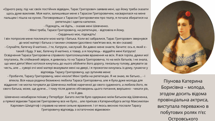 Піунова Катерина Борисівна – молода, згодом досить відома провінціальна актриса, виступала переважно в побутових ролях п'єс Островського«Одного разу, під час своїх постійних відвідин, Тарас Григорович заявив мені, що йому треба сказати щось дуже важливе. Моя мати, залишивши мене з Тарасом Григоровичем, насварилася на мене пальцем і пішла на кухню. Поговоривши з Тарасом Григоровичем про театр, я почала збиратися на репетицію і одягла капелюх. - Підождіть, не йдіть, - сказав мені Шевченко. - Мені треба, Тарасе Григоровичу, на репетицію, - відповіла я йому. - Серденько моє, підождіть!І він попросив мене покликати мою матір і батька. Коли всі забралися, Тарас Григорович звернувся до моєї матері і батька з такими словами (дослівно пам’ятаю все, як він сказав):- Слухайте, батечку й матінко...І ти, Катрусю, наслухай. Ви давно мене знаєте, бачите: ось я, який є - такий і буду. У вас, батечку й матінко, є товар, а я покупець - віддайте мені Катрусю! Освідчення Тараса Григоровича справило приголомшливе враження на всіх. Я вся горіла, думки мої плутались. Як спійманий звірок, я дивилась то на Тараса Григоровича, то на моїх батьків, і не знала, що мені діяти! Мені хотілося кинутись до нього обійняти його дорогу, геніальну голову, дякувати за честь, але ... суворі очі моєї матері вказували мені на двері, і я прожогом кинулась із дому, гукаючи у відповідь Тарасу Григоровичу, що зупиняв мене: - Пробачте, Тарасу Григоровичу, мені ніколи! Мені треба на репетицію. Я не знаю, як батько... - і втекла. Вся наша родина безмежно любила Тараса Григоровича, але я була дуже молода для віддання і не могла почувати до Шевченка любові нареченої до свого судженого, а любила його, як свого батька, може, ще дужче... І тому після довгих обговорень цього питання, вирішено - чекати рік, а то й два. Шевченко незабаром поїхав у Петербург. Багато листів було одержано моїм батьком від Шевченка, а прямої відмови Тарасові Григоровичу все не було... але приїхав з Катеринобурга актор Максиміліан Карлович Шмідтгоф і справив на мене сильне враження. І от якось весною послали Тарасу Григоровичу відповідь з остаточною відмовою» 