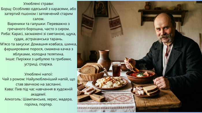 Улюблені страви: Борщ: Особливо одеський з карасями, або затертий пшоном і затовчений старим салом. Вареники та галушки: Переважно з гречаного борошна, часто з сиром. Риба: Карасі, засмажені зі сметаною, щука, судак, астраханська тарань. М'ясо та закуски: Домашня ковбаса, шинка, фаршироване порося, смажена качка з яблуками, холодна телятина.Інше: Пиріжки з цибулею та грибами, устриці, спаржа. Улюблені напої: Чай з ромом: Найулюбленіший напій, що став звичкою на засланні. Кава: Пив під час навчання в художній академії. Алкоголь: Шампанське, херес, мадера, горілка, портер. 
