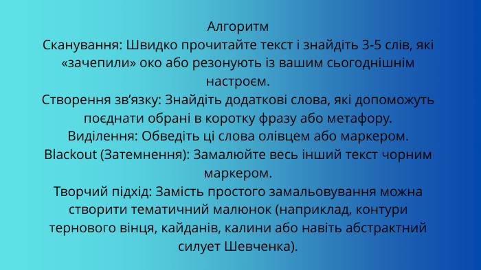 Алгоритм Сканування: Швидко прочитайте текст і знайдіть 3-5 слів, які «зачепили» око або резонують із вашим сьогоднішнім настроєм. Створення зв’язку: Знайдіть додаткові слова, які допоможуть поєднати обрані в коротку фразу або метафору. Виділення: Обведіть ці слова олівцем або маркером. Blackout (Затемнення): Замалюйте весь інший текст чорним маркером. Творчий підхід: Замість простого замальовування можна створити тематичний малюнок (наприклад, контури тернового вінця, кайданів, калини або навіть абстрактний силует Шевченка).