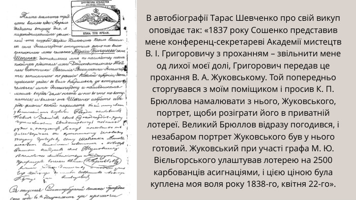 В автобіографії Тарас Шевченко про свій викуп оповідає так: «1837 року Сошенко представив мене конференц-секретареві Академії мистецтв В. І. Григоровичу з проханням – звільнити мене од лихої моєї долі, Григорович передав це прохання В. А. Жуковському. Той попередньо сторгувався з моїм поміщиком і просив К. П. Брюллова намалювати з нього, Жуковського, портрет, щоби розіграти його в приватній лотереї. Великий Брюллов відразу погодився, і незабаром портрет Жуковського був у нього готовий. Жуковський при участі графа М. Ю. Вієльгорського улаштував лотерею на 2500 карбованців асигнаціями, і цією ціною була куплена моя воля року 1838-го, квітня 22-го».