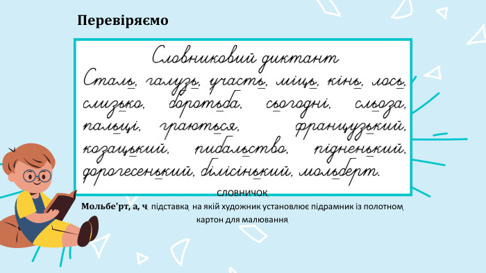 Словниковий диктант. Сталь, галузь, участь, міць, кінь, лось, слизько, боротьба, сьогодні, сльоза, пальці, граються, французький, козацький, рибальство, рідненький, дорогесенький, білісінький, мольберт. Перевіряємо. СЛОВНИЧОК: Мольбеʹрт, а, ч. підставка, на якій художник установлює підрамник із полотном, картон для малювання.
