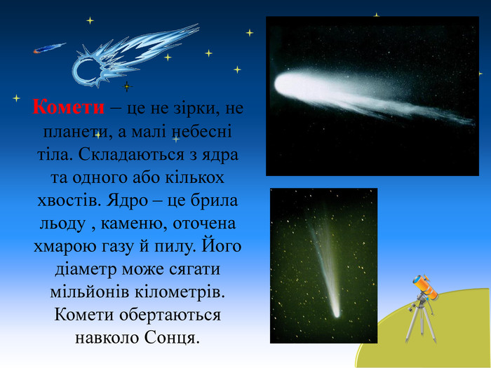 Комети – це не зірки, не планети, а малі небесні тіла. Складаються з ядра та одного або кількох хвостів. Ядро – це брила льоду , каменю, оточена хмарою газу й пилу. Його діаметр може сягати мільйонів кілометрів. Комети обертаються навколо Сонця.  