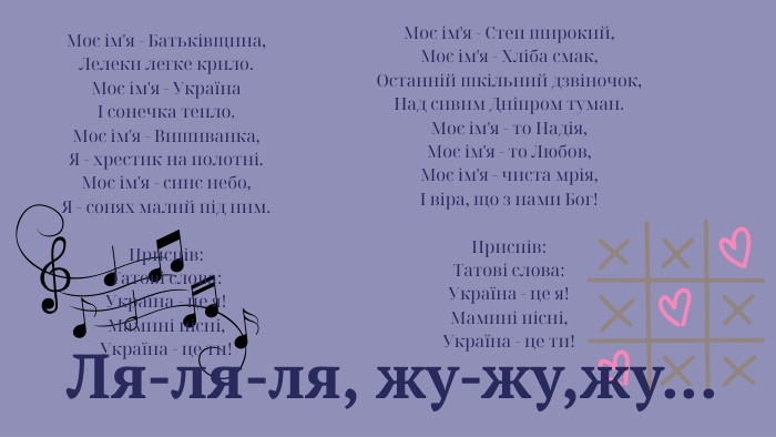  Ля-ля-ля, жу-жу,жу... Моє ім'я - Батьківщина,Лелеки легке крило. Моє ім'я - УкраїнаІ сонечка тепло. Моє ім'я - Вишиванка,Я - хрестик на полотні. Моє ім'я - синє небо,Я - сонях малий під ним. Приспів: Татові слова: Україна - це я!Мамині пісні,Україна - це ти! Моє ім'я - Степ широкий,Моє ім'я - Хліба смак,Останній шкільний дзвіночок,Над сивим Дніпром туман. Моє ім'я - то Надія,Моє ім'я - то Любов,Моє ім'я - чиста мрія,І віра, що з нами Бог!Приспів: Татові слова: Україна - це я!Мамині пісні,Україна - це ти!