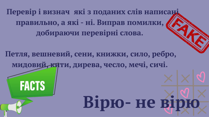  Вірю- не вірю Перевір і визнач які з поданих слів написані правильно, а які - ні. Виправ помилки, добираючи перевірні слова. Петля, вешневий, сени, книжки, сило, ребро, мидовий, кити, дирева, чесло, мечі, сичі. 