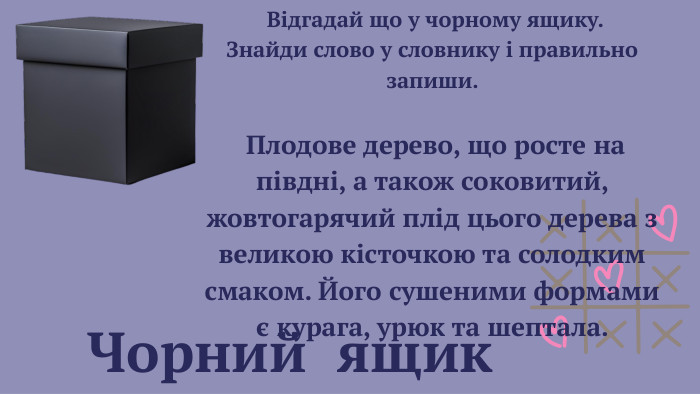  Чорний ящик Відгадай що у чорному ящику. Знайди слово у словнику і правильно запиши. Плодове дерево, що росте на півдні, а також соковитий, жовтогарячий плід цього дерева з великою кісточкою та солодким смаком. Його сушеними формами є курага, урюк та шептала. 