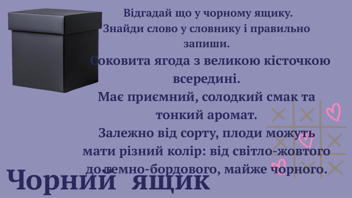 Чорний ящик Відгадай що у чорному ящику. Знайди слово у словнику і правильно запиши. Соковита ягода з великою кісточкою всередині. Має приємний, солодкий смак та тонкий аромат. Залежно від сорту, плоди можуть мати різний колір: від світло-жовтого до темно-бордового, майже чорного. 