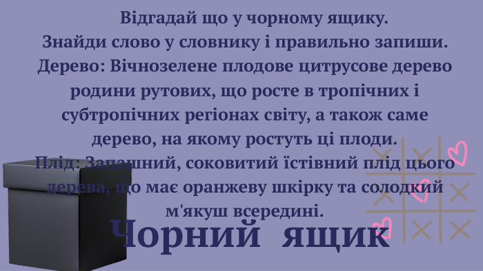  Чорний ящик Відгадай що у чорному ящику. Знайди слово у словнику і правильно запиши. Дерево: Вічнозелене плодове цитрусове дерево родини рутових, що росте в тропічних і субтропічних регіонах світу, а також саме дерево, на якому ростуть ці плоди. Плід: Запашний, соковитий їстівний плід цього дерева, що має оранжеву шкірку та солодкий м'якуш всередині. 