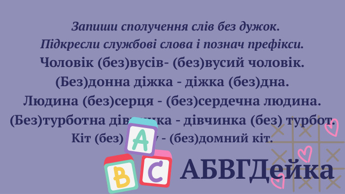 АБВГДейка Запиши сполучення слів без дужок. Підкресли службові слова і познач префікси. Чоловік (без)вусів- (без)вусий чоловік.(Без)донна діжка - діжка (без)дна. Людина (без)серця - (без)сердечна людина.(Без)турботна дівчинка - дівчинка (без) турбот. Кіт (без) дому - (без)домний кіт. 