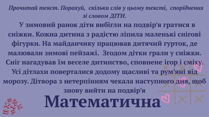  Прочитай текст. Порахуй, скільки слів у цьому тексті, споріднених зі словом ДІТИ. У зимовий ранок діти вибігли на подвір’я гратися в сніжки. Кожна дитина з радістю ліпила маленькі снігові фігурки. На майданчику працював дитячий гурток, де малювали зимові пейзажі. Згодом дітки грали у сніжки. Сніг нагадував їм веселе дитинство, сповнене ігор і сміху. Усі дітлахи поверталися додому щасливі та рум’яні від морозу. Дітвора з нетерпінням чекала наступного дня, щоб знову вийти на подвір’я Математична