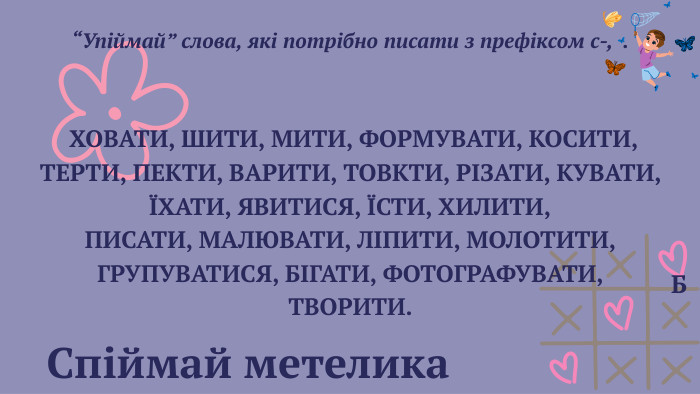  Спіймай метелика Б “Упіймай” слова, які потрібно писати з префіксом с-, . ХОВАТИ, ШИТИ, МИТИ, ФОРМУВАТИ, КОСИТИ, ТЕРТИ, ПЕКТИ, ВАРИТИ, ТОВКТИ, РІЗАТИ, КУВАТИ, ЇХАТИ, ЯВИТИСЯ, ЇСТИ, ХИЛИТИ,ПИСАТИ, МАЛЮВАТИ, ЛІПИТИ, МОЛОТИТИ, ГРУПУВАТИСЯ, БІГАТИ, ФОТОГРАФУВАТИ, ТВОРИТИ. 
