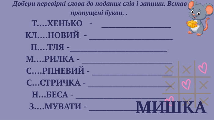  МИШКА Добери перевірні слова до поданих слів і запиши. Встав пропущені букви. . Т.... ХЕНЬКО - ____________________КЛ.... НОВИЙ - ________________________П.... ТЛЯ -____________________________М.... РИЛКА - __________________________С.... РПНЕВИЙ - _______________________С... СТРИЧКА - ________________________Н... БЕСА - __________________________З.... МУВАТИ - _______________________ 