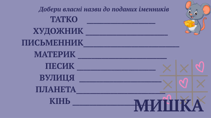  МИШКА Добери власні назви до поданих іменників ТАТКО ____________________ХУДОЖНИК ________________________ПИСЬМЕННИК____________________________МАТЕРИК __________________________ПЕСИК _______________________ВУЛИЦЯ ________________________ПЛАНЕТА__________________________КІНЬ _______________________ 