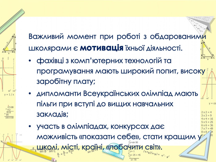 Важливий момент при роботі з обдарованими школярами є мотивація їхньої діяльності.фахівці з комп’ютерних технологій та програмування мають широкий попит, високу заробітну плату;дипломанти Всеукраїнських олімпіад мають пільги при вступі до вищих навчальних закладів;участь в олімпіадах, конкурсах дає можливіcть «показати cебе», cтати кращим у школі, місті, країні, «побачити cвіт».