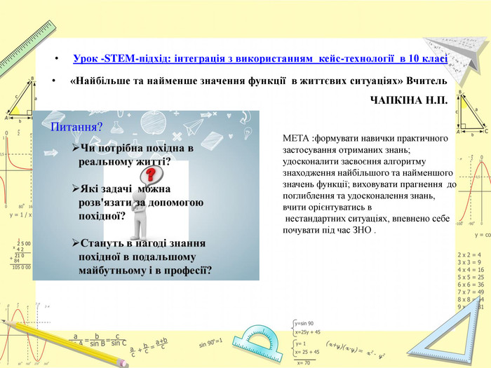 Урок -STEM-підхід: інтеграція з використанням кейс-технології в 10 класі «Найбільше та найменше значення функції в життєвих ситуаціях» Вчитель ЧАПКІНА Н. П. МЕТА :формувати навички практичного застосування отриманих знань; удосконалити засвоєння алгоритму знаходження найбільшого та найменшого значень функції; виховувати прагнення до поглиблення та удосконалення знань, вчити орієнтуватись в нестандартних ситуаціях, впевнено себе почувати під час ЗНО .