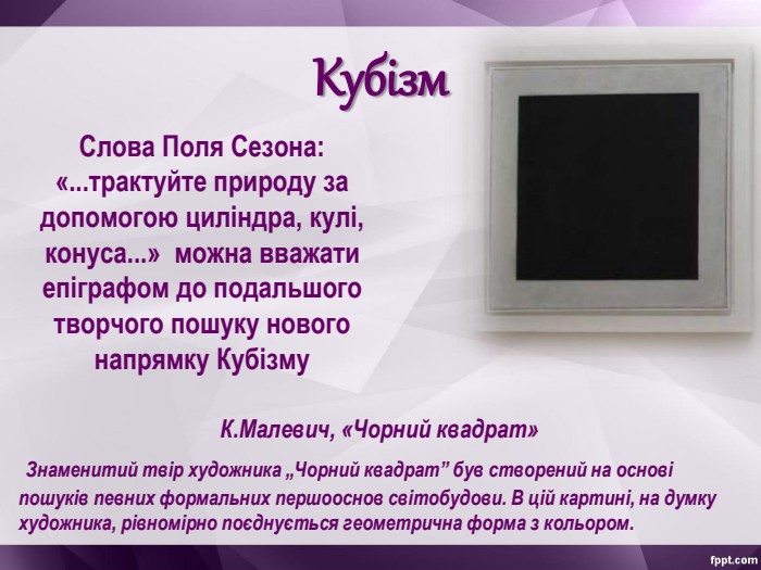 Кубізм К.Малевич, «Чорний квадрат»  Знаменитий твір художника „Чорний квадрат” був створений на основі пошуків певних формальних першооснов світобудови. В цій картині, на думку художника, рівномірно поєднується геометрична форма з кольором.  Слова Поля Сезона: «...трактуйте природу за допомогою циліндра, кулі, конуса...»  можна вважати епіграфом до подальшого творчого пошуку нового напрямку Кубізму  