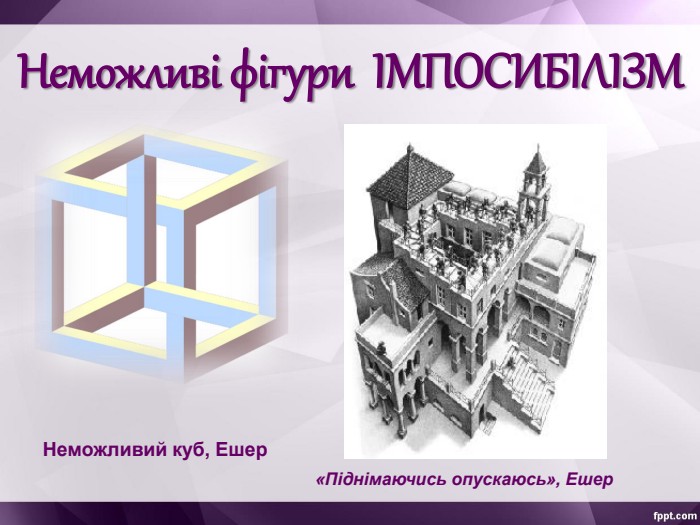 Неможливі фігури  ІМПОСИБІЛІЗМ Неможливий куб, Ешер «Піднімаючись опускаюсь», Ешер 