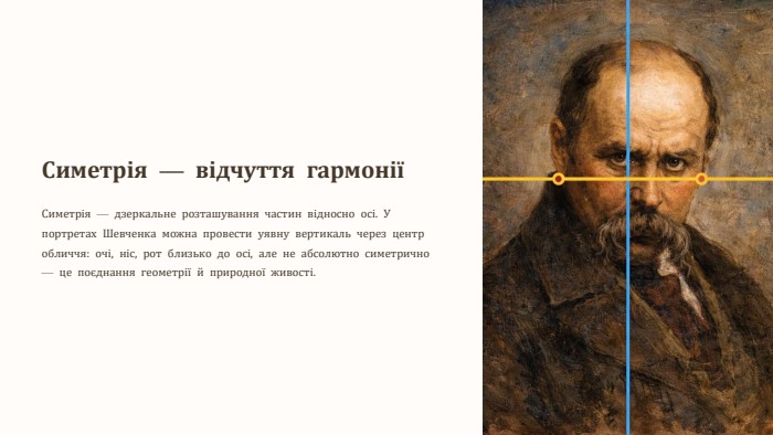 Симетрія — відчуття гармоніїСиметрія — дзеркальне розташування частин відносно осі. У портретах Шевченка можна провести уявну вертикаль через центр обличчя: очі, ніс, рот близько до осі, але не абсолютно симетрично — це поєднання геометрії й природної живості.