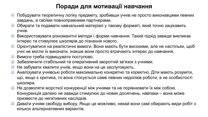 Поради для мотивації навчання. Побудувати теоретичну логіку предмету, зробивши учнів не просто виконавцями певних завдань, а своїми повноправними партнерами.  Обирати та подавати навчальний матеріал у такому форматі, який точно зацікавить учнів. Використовувати різноманітні методи і форми навчання. Такий підхід завжди викликає інтерес та стимулює школярів до пізнання нового. Орієнтуватися на реалістичні вимоги. Вони мають бути високими, але не настільки, щоб учні не могли їх виконати, інакше вони просто втрачають інтерес до навчання. Вимоги треба підвищувати поступово. Забезпечити стабільний та оперативний зворотній зв’язок з учнями. Не забувати хвалити учнів, якщо вони на це заслуговують. Аналізувати учнівські роботи максимально конкретно та коректно. Діти мають розуміти, що, якщо є критика, то вона стосується саме певних недоліків роботи, а не особистості школяра. Не дозволяти жорсткої конкуренції між учнями та не порівнювати їх між собою. Конкуренція далеко не завжди стимулює до нових досягнень, навпаки – вона може призвести до негативних наслідків. Давати учням свободу вибору. Якщо це можливо, нехай вони самі обирають види робіт з кількох альтернативних варіантів.