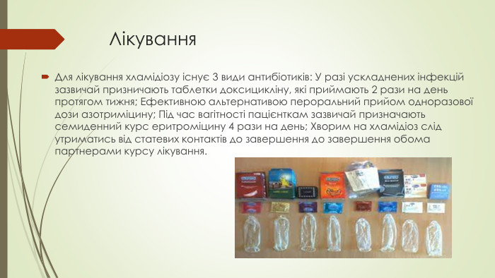 Лікування. Для лікування хламідіозу існує 3 види антибіотиків: У разі ускладнених інфекцій зазвичай призничають таблетки доксицикліну, які приймають 2 рази на день протягом тижня; Ефективною альтернативою пероральний прийом одноразової дози азотриміцину; Під час вагітності пацієнткам зазвичай призначають семиденний курс еритроміцину 4 рази на день; Хворим на хламідіоз слід утриматись від статевих контактів до завершення до завершення обома партнерами курсу лікування.