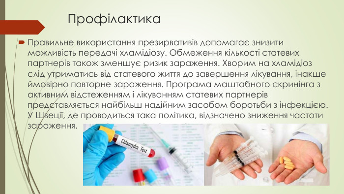 Профілактика Правильне використання презирвативів допомагає знизити можливість передачі хламідіозу. Обмеження кількості статевих партнерів також зменшує ризик зараження. Хворим на хламідіоз слід утриматись від статевого життя до завершення лікування, інакше ймовірно повторне зараження. Програма маштабного скринінга з активним відстеженням і лікуванням статевих партнерів представляється найбільш надійним засобом боротьби з інфекцією. У Швеції, де проводиться така політика, відзначено зниження частоти зараження.
