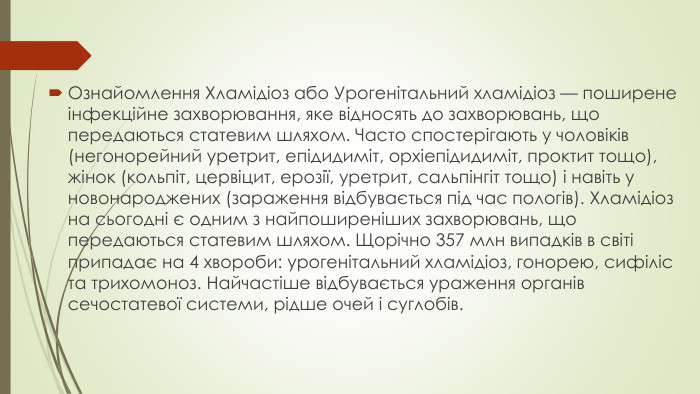 Ознайомлення Хламідіоз або Урогенітальний хламідіоз — поширене інфекційне захворювання, яке відносять до захворювань, що передаються статевим шляхом. Часто спостерігають у чоловіків (негонорейний уретрит, епідидиміт, орхіепідидиміт, проктит тощо), жінок (кольпіт, цервіцит, ерозії, уретрит, сальпінгіт тощо) і навіть у новонароджених (зараження відбувається під час пологів). Хламідіоз на сьогодні є одним з найпоширеніших захворювань, що передаються статевим шляхом. Щорічно 357 млн випадків в світі припадає на 4 хвороби: урогенітальний хламідіоз, гонорею, сифіліс та трихомоноз. Найчастіше відбувається ураження органів сечостатевої системи, рідше очей і суглобів.