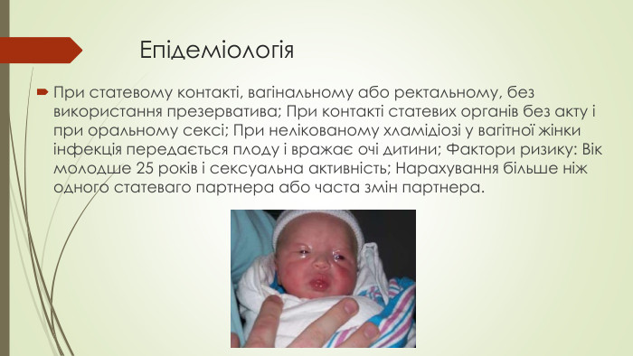 Епідеміологія. При статевому контакті, вагінальному або ректальному, без використання презерватива; При контакті статевих органів без акту і при оральному сексі; При нелікованому хламідіозі у вагітної жінки інфекція передається плоду і вражає очі дитини; Фактори ризику: Вік молодше 25 років і сексуальна активність; Нарахування більше ніж одного статеваго партнера або часта змін партнера.