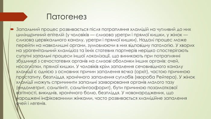 Патогенез. Запальний процес розвивається після потрапляння хламідій на чутливий до них циліндричний епітелій (у чоловіків — слизова уретри і прямої кишки, у жінок — слизова цервікального каналу, уретри і прямої кишки). Надалі процес може перейти на навколишні органи, зумовлюючи в них відповідну патологію. У хворих на урогенітальний хламідіоз та їхніх статевих партнерів нерідко спостерігають супутні запальні процеси іншої локалізації, що виникають при потраплянні збудника з сечостатевих органів на слизові оболонки інших органів: очей, носоглотки, прямої кишки. У чоловіків крім запалення сечовивідного каналу хламідії є однією з основних причин запалення яєчка (орхіт), частою причиною простатиту, безпліддя, хронічного запалення суглобів (хвороба Рейтера). У жінок хламідії можуть спричинити запальні захворювання органів малого тазу (ендометрит, сальпінгіт, сальпінгоофорит), бути причиною позаматкової вагітності, викиднів, хронічного болю, безпліддя. У новонароджених, що народжені інфікованими жінками, часто розвивається хламідійне запалення очей і легенів.