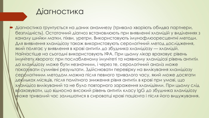 Діагностика. Діагностика ґрунтується на даних анамнезу (тривало хворіють обидва партнери, безплідність). Остаточний діагноз встановлюють при виявленні хламідій у виділеннях з каналу шийки матки, піхви, уретри. Використовують імунофлюоресцентні методи. Для виявлення хламідіозу також використовують серологічний метод дослідження, який полягає у виявлення в крові антитіл до збудника хламідіозу — хламідій. Найчастіше на сьогодні використовують ІФА. При цьому лікар враховує рівень імунітету хворого: при послабленому імунітеті та наявному хламідіозі рівень антитіл до хламідіозу може бути незначним, і через те, серологічний аналіз може показувати сумнівні результати. Здійснювати перевірку на вилікування хламідіозу серологічним методом можна після певного тривалого часу, який може досягати декількох місяців, після помітного зниження рівня антитіл в крові при умові, що хламідіоз вилікуваний та не було повторного зараження хламідіями. При цьому слід враховувати, що відносно високий рівень антитіл класу Ig. G до збудника хламідіозу може тривалий час залишатися в сироватці крові пацієнта і після його видужування.