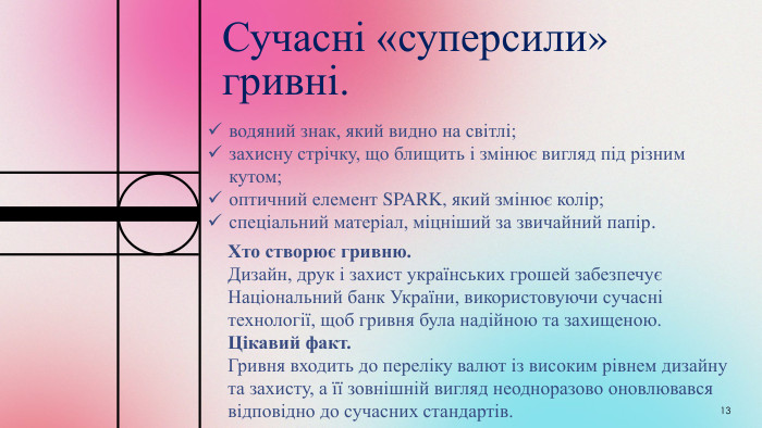 Сучасні «суперсили» гривні.13водяний знак, який видно на світлі;захисну стрічку, що блищить і змінює вигляд під різним кутом;оптичний елемент SPARK, який змінює колір;спеціальний матеріал, міцніший за звичайний папір. Хто створює гривню. Дизайн, друк і захист українських грошей забезпечує Національний банк України, використовуючи сучасні технології, щоб гривня була надійною та захищеною. Цікавий факт. Гривня входить до переліку валют із високим рівнем дизайну та захисту, а її зовнішній вигляд неодноразово оновлювався відповідно до сучасних стандартів.