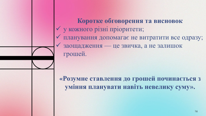 16 Коротке обговорення та висновок у кожного різні пріоритети;планування допомагає не витратити все одразу;заощадження — це звичка, а не залишок грошей.«Розумне ставлення до грошей починається з уміння планувати навіть невелику суму».