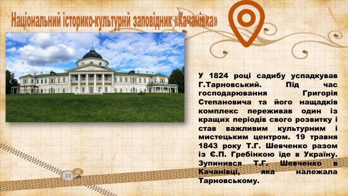 У 1824 році садибу успадкував Г. Тарновський. Під час господарювання Григорія Степановича та його нащадків комплекс переживав один із кращих періодів свого розвитку і став важливим культурним і мистецьким центром. 19 травня 1843 року Т. Г. Шевченко разом із Є. П. Гребінкою їде в Україну. Зупинився Т. Г. Шевченко в Качанівці, яка належала Тарновському. 