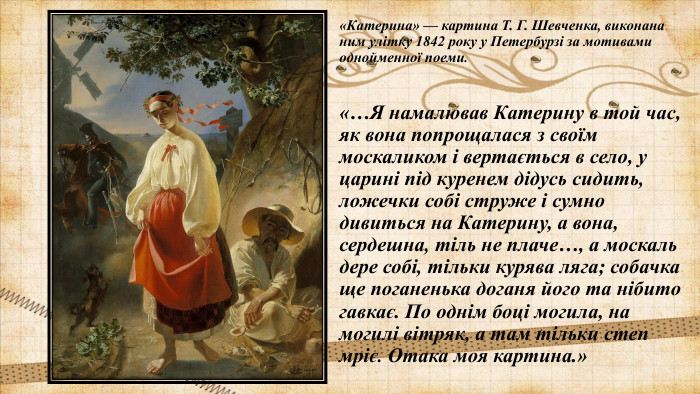 «Катерина» — картина Т. Г. Шевченка, виконана ним улітку 1842 року у Петербурзі за мотивами однойменної поеми.«…Я намалював Катерину в той час, як вона попрощалася з своїм москаликом і вертається в село, у царині під куренем дідусь сидить, ложечки собі струже і сумно дивиться на Катерину, а вона, сердешна, тіль не плаче…, а москаль дере собі, тільки курява ляга; собачка ще поганенька доганя його та нібито гавкає. По однім боці могила, на могилі вітряк, а там тільки степ мріє. Отака моя картина.»