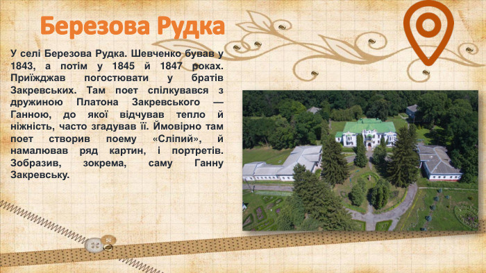 Березова Рудка. У селі Березова Рудка. Шевченко бував у 1843, а потім у 1845 й 1847 роках. Приїжджав погостювати у братів Закревських. Там поет спілкувався з дружиною Платона Закревського — Ганною, до якої відчував тепло й ніжність, часто згадував її. Ймовірно там поет створив поему «Сліпий», й намалював ряд картин, і портретів. Зобразив, зокрема, саму Ганну Закревську.