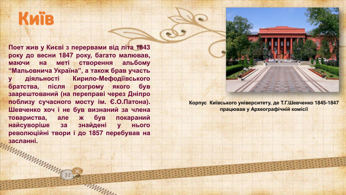 Поет жив у Києві з перервами від літа 1843 року до весни 1847 року, багато малював, маючи на меті створення альбому “Мальовнича Україна”, а також брав участь у діяльності Кирило-Мефодіївського братства, після розгрому якого був заарештований (на переправі через Дніпро поблизу сучасного мосту ім. Є. О. Патона). Шевченко хоч і не був визнаний за члена товариства, але ж був покараний найсуворіше за знайдені у нього революційні твори і до 1857 перебував на засланні. Київ. Корпус Київського університету, де Т. Г. Шевченко 1845-1847 працював у Археографічній комісії 