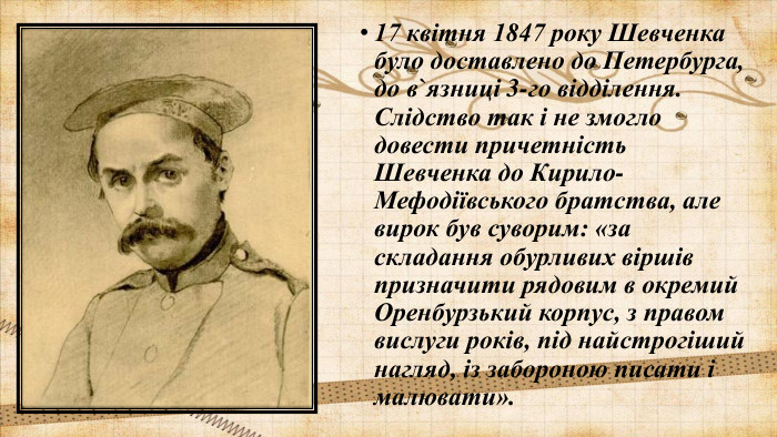 17 квітня 1847 року Шевченка було доставлено до Петербурга, до в`язниці 3-го відділення. Слідство так і не змогло довести причетність Шевченка до Кирило-Мефодіївського братства, але вирок був суворим: «за складання обурливих віршів призначити рядовим в окремий Оренбурзький корпус, з правом вислуги років, під найстрогіший нагляд, із забороною писати і малювати». 