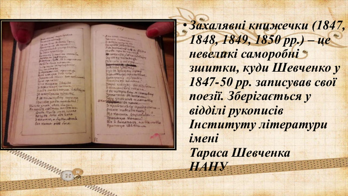 Захалявні книжечки (1847, 1848, 1849, 1850 рр.) – це невеликі саморобні зшитки, куди Шевченко у 1847-50 рр. записував свої поезії. Зберігається у відділі рукописів Інституту літератури імені Тараса Шевченка  НАНУ