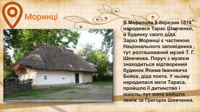 МоринціВ Моринцях 9 березня 1814 народився Тарас Шевченко, в будинку свого діда. Зараз Моринці є частиною Національного заповідника , тут розташований музей Т. Г. Шевченка. Поруч з музеєм знаходиться відтворений будинок Якима Івановича Бойка, діда поета. У ньому народилася мати Тараса, пройшло її дитинство і юність, тут вона вийшла заміж за Григорія Шевченка. 