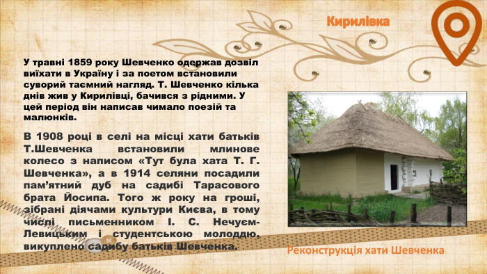 Кирилівка. У травні 1859 року Шевченко одержав дозвіл виїхати в Україну і за поетом встановили суворий таємний нагляд. Т. Шевченко кілька днів жив у Кирилівці, бачився з рідними. У цей період він написав чимало поезій та малюнків. В 1908 році в селі на місці хати батьків Т. Шевченка встановили млинове колесо з написом «Тут була хата Т. Г. Шевченка», а в 1914 селяни посадили пам’ятний дуб на садибі Тарасового брата Йосипа. Того ж року на гроші, зібрані діячами культури Києва, в тому числі письменником І. С. Нечуєм-Левицьким і студентською молоддю, викуплено садибу батьків Шевченка. Реконструкція хати Шевченка