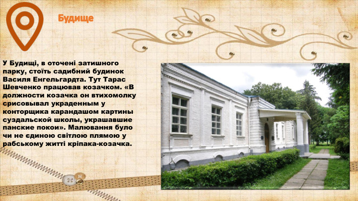 Будище. У Будищі, в оточені затишного парку, стоїть садибний будинок Василя Енгельгардта. Тут Тарас Шевченко працював козачком. «В должности козачка он втихомолку срисовывал украденным у конторщика карандашом картины суздальской школы, украшавшие панские покои». Малювання було чи не єдиною світлою плямою у рабському житті кріпака-козачка.