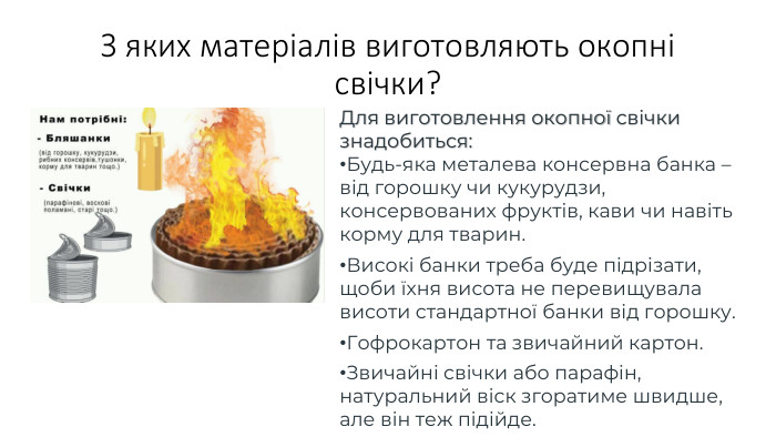 З яких матеріалів виготовляють окопні свічки?Для виготовлення окопної свічки знадобиться: Будь-яка металева консервна банка – від горошку чи кукурудзи, консервованих фруктів, кави чи навіть корму для тварин. Високі банки треба буде підрізати, щоби їхня висота не перевищувала висоти стандартної банки від горошку. Гофрокартон та звичайний картон. Звичайні свічки або парафін, натуральний віск згоратиме швидше, але він теж підійде.