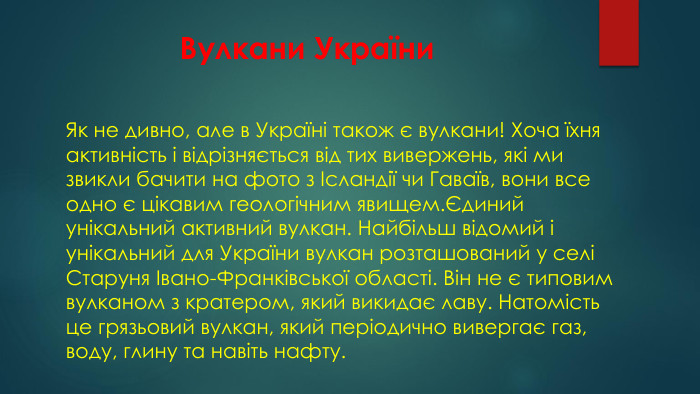 Вулкани України. Як не дивно, але в Україні також є вулкани! Хоча їхня активність і відрізняється від тих вивержень, які ми звикли бачити на фото з Ісландії чи Гаваїв, вони все одно є цікавим геологічним явищем.Єдиний унікальний активний вулкан. Найбільш відомий і унікальний для України вулкан розташований у селі Старуня Івано-Франківської області. Він не є типовим вулканом з кратером, який викидає лаву. Натомість це грязьовий вулкан, який періодично вивергає газ, воду, глину та навіть нафту.