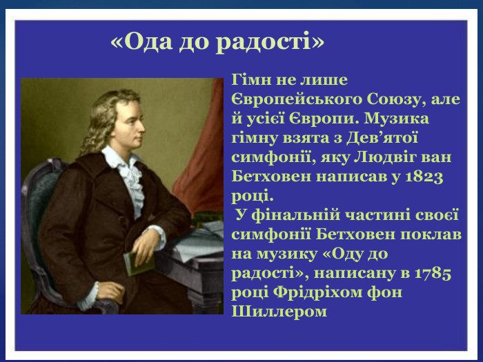 Гімн не лише Європейського Союзу, але й усієї Європи. Музика гімну взята з Дев’ятої симфонії, яку Людвіг ван Бетховен написав у 1823 році. У фінальній частині своєї симфонії Бетховен поклав на музику «Оду до радості», написану в 1785 році Фрідріхом фон Шиллером«Ода до радості»
