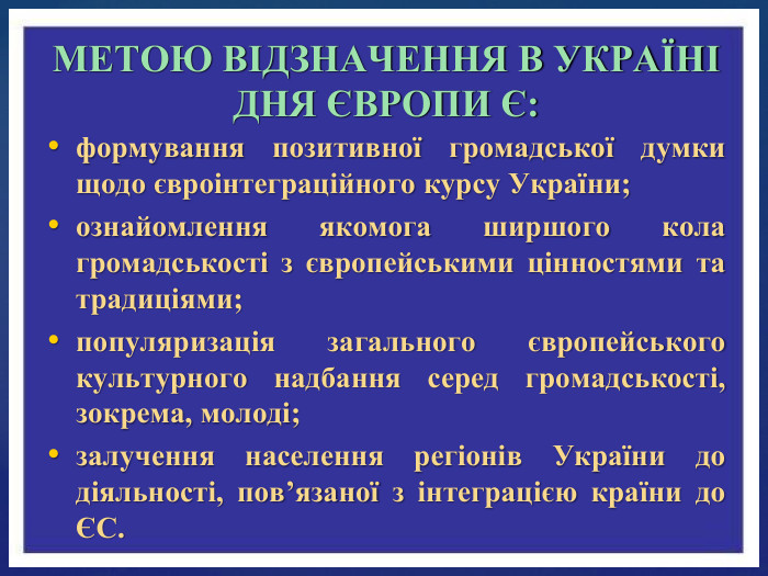 формування позитивної громадської думки щодо євроінтеграційного курсу України;ознайомлення якомога ширшого кола громадськості з європейськими цінностями та традиціями;популяризація загального європейського культурного надбання серед громадськості, зокрема, молоді;залучення населення регіонів України до діяльності, пов’язаної з інтеграцією країни до ЄС. МЕТОЮ ВІДЗНАЧЕННЯ В УКРАЇНІ ДНЯ ЄВРОПИ Є: 