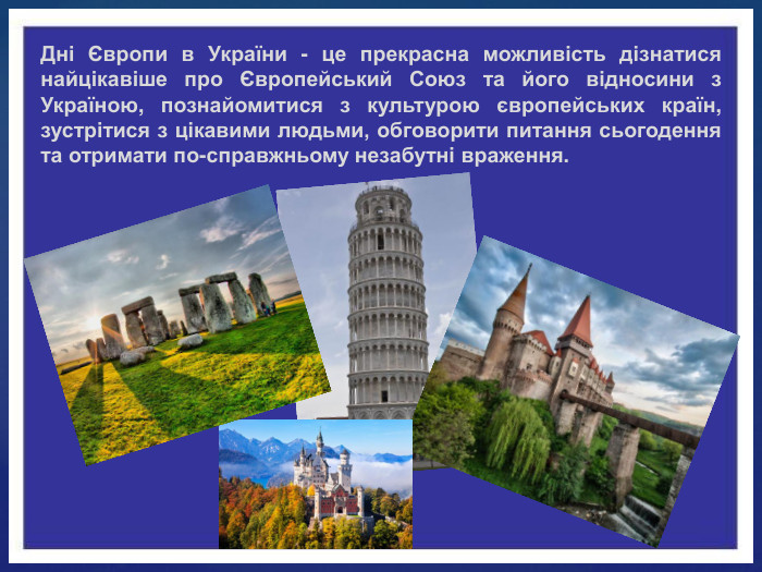 Дні Європи в України - це прекрасна можливість дізнатися найцікавіше про Європейський Союз та його відносини з Україною, познайомитися з культурою європейських країн, зустрітися з цікавими людьми, обговорити питання сьогодення та отримати по-справжньому незабутні враження.