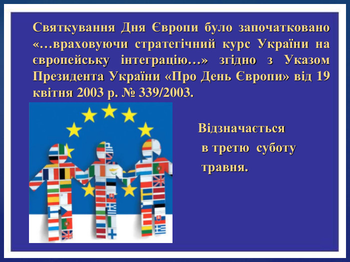 Святкування Дня Європи було започатковано «…враховуючи стратегічний курс України на європейську інтеграцію…» згідно з Указом Президента України «Про День Європи» від 19 квітня 2003 р. № 339/2003. Відзначається в третю суботу травня.